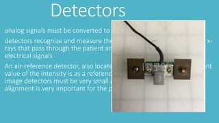 Detectors
analog signals must be converted to digital signals
detectors recognize and measure the ionizing output from incidental x-
rays that pass through the patient and transform them into digital
electrical signals
An air-reference detector, also located in the gantry, The measurement
value of the intensity is as a reference point for reconstruction of the
image detectors must be very small and uniform for placement tight
alignment is very important for the prevention of artifacts
 