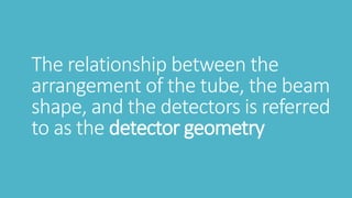 The relationship between the
arrangement of the tube, the beam
shape, and the detectors is referred
to as the detector geometry
 