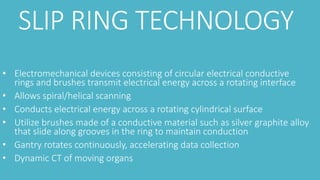 SLIP RING TECHNOLOGY
• Electromechanical devices consisting of circular electrical conductive
rings and brushes transmit electrical energy across a rotating interface
• Allows spiral/helical scanning
• Conducts electrical energy across a rotating cylindrical surface
• Utilize brushes made of a conductive material such as silver graphite alloy
that slide along grooves in the ring to maintain conduction
• Gantry rotates continuously, accelerating data collection
• Dynamic CT of moving organs
 