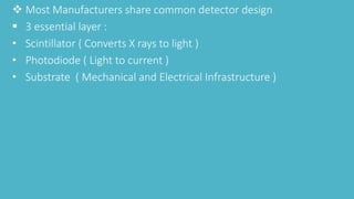  Most Manufacturers share common detector design
 3 essential layer :
• Scintillator ( Converts X rays to light )
• Photodiode ( Light to current )
• Substrate ( Mechanical and Electrical Infrastructure )
 