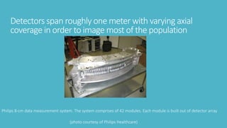 Detectors span roughly one meter with varying axial
coverage in order to image most of the population
Philips 8-cm data measurement system. The system comprises of 42 modules. Each module is built out of detector array
(photo courtesy of Philips Healthcare)
 