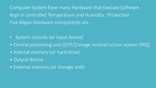 Computer System have many Hardware that Execute Software
Kept in controlled Temperature and Humidity : Protection
Five Major Hardware components are :
• System console (or input device)
• Central processing unit ([CPU]/image reconstruction system [IRS])
• Internal memory (or hard drive)
• Output device
• External memory (or storage unit)
 