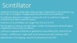 Scintillator
materials emitting visible light when energy is deposited in the material, e.g.
by X-rays or energetic charged particles are known as scintillators
For efficient detection Inorganic compunds such as cadmium tungstate
(CdWO4) have been used the typical
thickness of a scintillator can range from 0.3 to 2.5 mm
the fast gantry rotation and the large number of projections demand signal
integration times as low as 100 μs.
cadmium tungstate (CdWO4) or gadolinium oxysulfide (GOS, Gd2O2S) are
Chosen . CdWO4 has a light yield of 20 photons per keV, whereas GOS,
depending on the doping, reaches 35-60 photons per keV
 