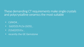 These demanding CT requirements make single crystals
and polycrystalline ceramics the most suitable
• CdWO4 ,
• Gd2O2S:Pr,Ce (GOS) ,
• (Y,Gd)2O3:Eu ,
• recently the GE Gemstone
 