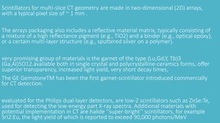 Scintillators for multi-slice CT geometry are made in two-dimensional (2D) arrays,
with a typical pixel size of ~ 1 mm .
The arrays packaging also includes a reflective material matrix, typically consisting of
a mixture of a high reflectance pigment (e.g., TiO2) and a binder (e.g., optical epoxy),
or a certain multi-layer structure (e.g., sputtered silver on a polymer).
very promising group of materials is the garnet of the type (Lu,Gd,Y, Tb)3
(Ga,Al)5O12.available both in single crystal and polycrystalline-ceramics forms, offer
superior transparency, increased light yield, very short decay times,
The GE GemstoneTM has been the first garnet-scintillator introduced commercially
for CT detection.
evaluated for the Philips dual-layer detectors, are low-Z scintillators such as ZnSe:Te,
used for detecting the low-energy part X-ray spectra. Additional materials with
potential implementation in CT are halide ‘‘super-bright’’ scintillators, for example
SrI2:Eu, the light yield of which is reported to exceed 90,000 photons/MeV
 