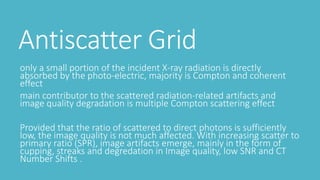 Antiscatter Grid
only a small portion of the incident X-ray radiation is directly
absorbed by the photo-electric, majority is Compton and coherent
effect
main contributor to the scattered radiation-related artifacts and
image quality degradation is multiple Compton scattering effect
Provided that the ratio of scattered to direct photons is sufficiently
low, the image quality is not much affected. With increasing scatter to
primary ratio (SPR), image artifacts emerge, mainly in the form of
cupping, streaks and degredation in Image quality, low SNR and CT
Number Shifts .
 