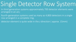 Single Detector Row System
In third generation systems approximately 700 detector elements were
arranged in an arc;
fourth-generation systems used as many as 4,800 detectors in a single
row arranged in a complete ring.
detector element is quite wide in the z direction ( approx. 15mm)
 