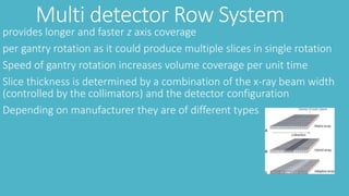 Multi detector Row System
provides longer and faster z axis coverage
per gantry rotation as it could produce multiple slices in single rotation
Speed of gantry rotation increases volume coverage per unit time
Slice thickness is determined by a combination of the x-ray beam width
(controlled by the collimators) and the detector configuration
Depending on manufacturer they are of different types
 