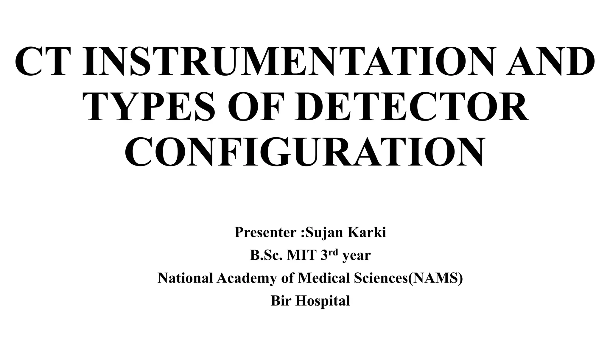 CT INSTRUMENTATION AND
TYPES OF DETECTOR
CONFIGURATION
Presenter :Sujan Karki
B.Sc. MIT 3rd year
National Academy of Medical Sciences(NAMS)
Bir Hospital
 