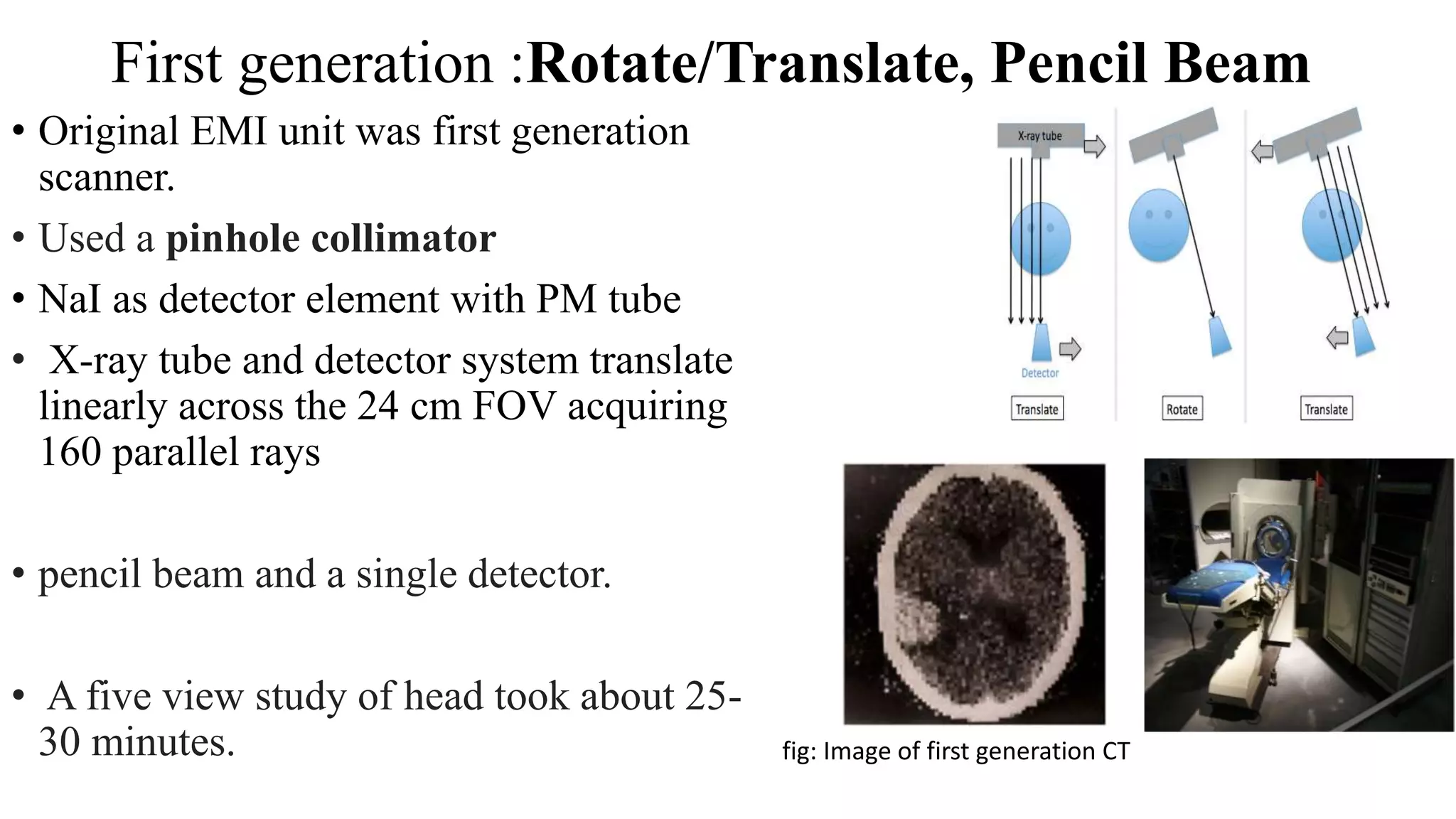 First generation :Rotate/Translate, Pencil Beam
• Original EMI unit was first generation
scanner.
• Used a pinhole collimator
• NaI as detector element with PM tube
• X-ray tube and detector system translate
linearly across the 24 cm FOV acquiring
160 parallel rays
• pencil beam and a single detector.
• A five view study of head took about 25-
30 minutes. fig: Image of first generation CT
 