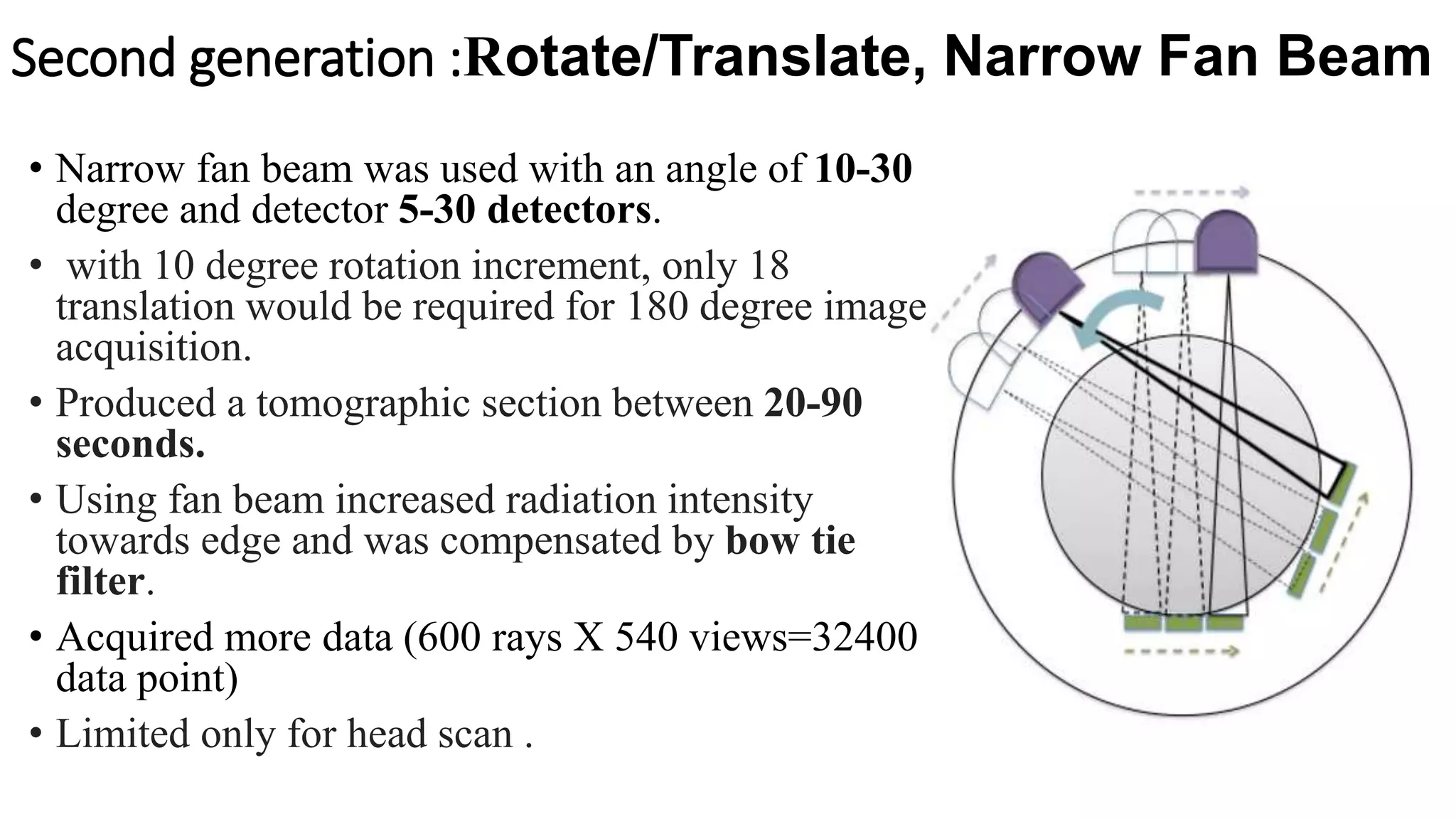 Second generation :Rotate/Translate, Narrow Fan Beam
• Narrow fan beam was used with an angle of 10-30
degree and detector 5-30 detectors.
• with 10 degree rotation increment, only 18
translation would be required for 180 degree image
acquisition.
• Produced a tomographic section between 20-90
seconds.
• Using fan beam increased radiation intensity
towards edge and was compensated by bow tie
filter.
• Acquired more data (600 rays X 540 views=32400
data point)
• Limited only for head scan .
 