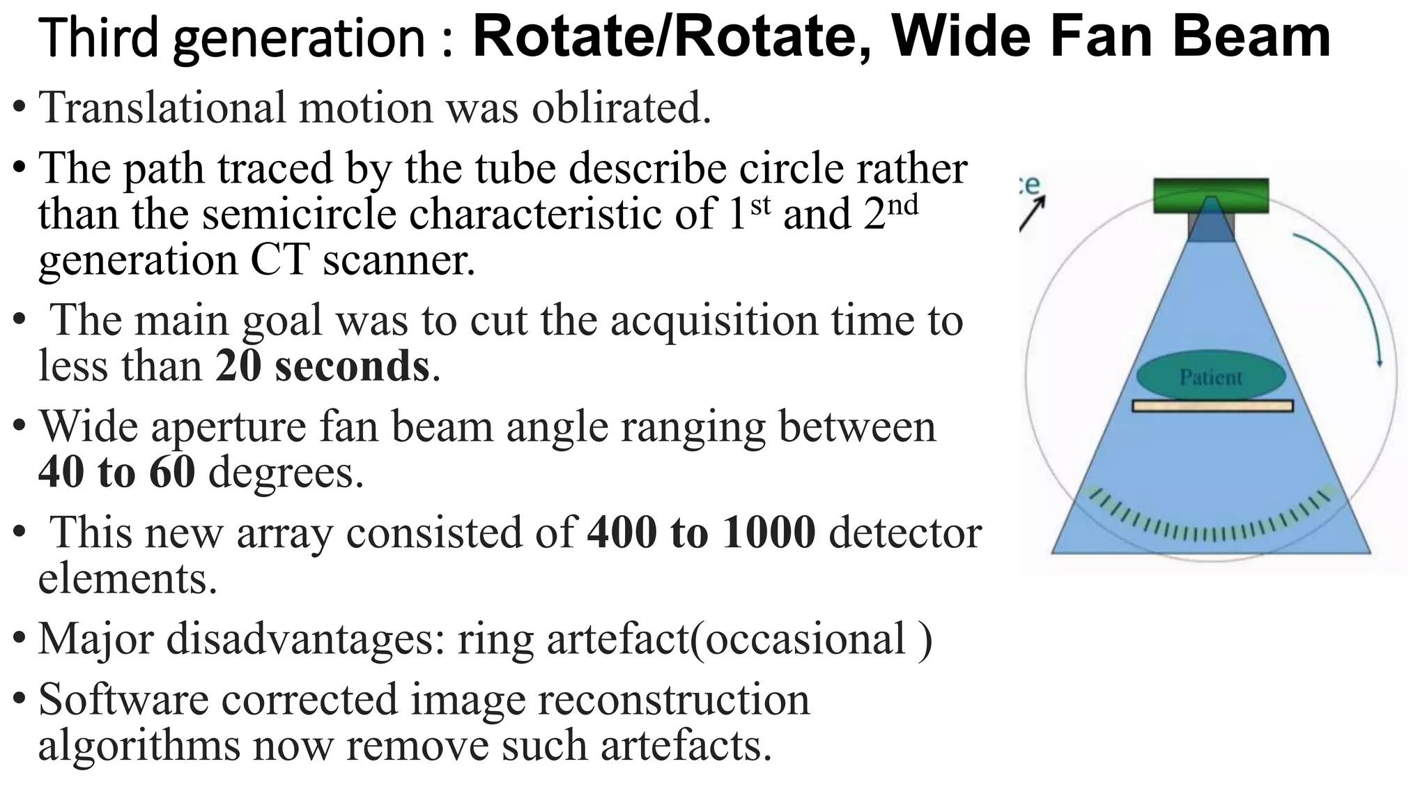 Third generation : Rotate/Rotate, Wide Fan Beam
• Translational motion was oblirated.
• The path traced by the tube describe circle rather
than the semicircle characteristic of 1st and 2nd
generation CT scanner.
• The main goal was to cut the acquisition time to
less than 20 seconds.
• Wide aperture fan beam angle ranging between
40 to 60 degrees.
• This new array consisted of 400 to 1000 detector
elements.
• Major disadvantages: ring artefact(occasional )
• Software corrected image reconstruction
algorithms now remove such artefacts.
 