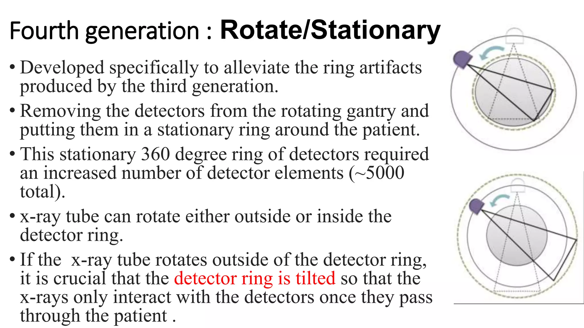 Fourth generation : Rotate/Stationary
• Developed specifically to alleviate the ring artifacts
produced by the third generation.
• Removing the detectors from the rotating gantry and
putting them in a stationary ring around the patient.
• This stationary 360 degree ring of detectors required
an increased number of detector elements (~5000
total).
• x-ray tube can rotate either outside or inside the
detector ring.
• If the x-ray tube rotates outside of the detector ring,
it is crucial that the detector ring is tilted so that the
x-rays only interact with the detectors once they pass
through the patient .
 