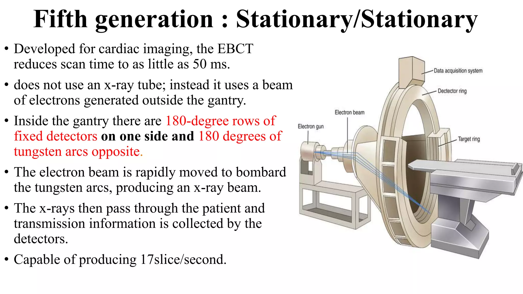 Fifth generation : Stationary/Stationary
• Developed for cardiac imaging, the EBCT
reduces scan time to as little as 50 ms.
• does not use an x-ray tube; instead it uses a beam
of electrons generated outside the gantry.
• Inside the gantry there are 180-degree rows of
fixed detectors on one side and 180 degrees of
tungsten arcs opposite.
• The electron beam is rapidly moved to bombard
the tungsten arcs, producing an x-ray beam.
• The x-rays then pass through the patient and
transmission information is collected by the
detectors.
• Capable of producing 17slice/second.
 
