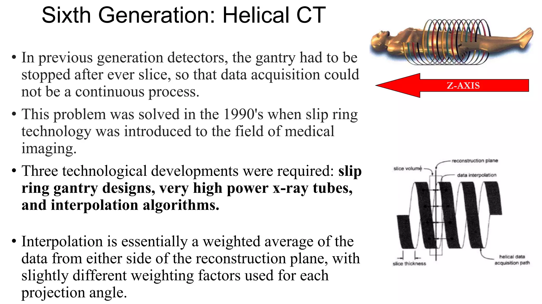 Sixth Generation: Helical CT
• In previous generation detectors, the gantry had to be
stopped after ever slice, so that data acquisition could
not be a continuous process.
• This problem was solved in the 1990's when slip ring
technology was introduced to the field of medical
imaging.
• Three technological developments were required: slip
ring gantry designs, very high power x-ray tubes,
and interpolation algorithms.
• Interpolation is essentially a weighted average of the
data from either side of the reconstruction plane, with
slightly different weighting factors used for each
projection angle.
Z-AXIS
 