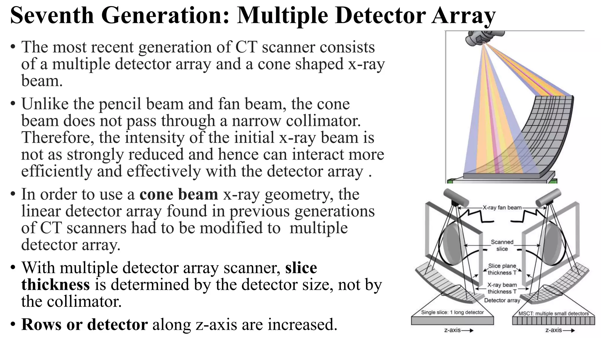 Seventh Generation: Multiple Detector Array
• The most recent generation of CT scanner consists
of a multiple detector array and a cone shaped x-ray
beam.
• Unlike the pencil beam and fan beam, the cone
beam does not pass through a narrow collimator.
Therefore, the intensity of the initial x-ray beam is
not as strongly reduced and hence can interact more
efficiently and effectively with the detector array .
• In order to use a cone beam x-ray geometry, the
linear detector array found in previous generations
of CT scanners had to be modified to multiple
detector array.
• With multiple detector array scanner, slice
thickness is determined by the detector size, not by
the collimator.
• Rows or detector along z-axis are increased.
 