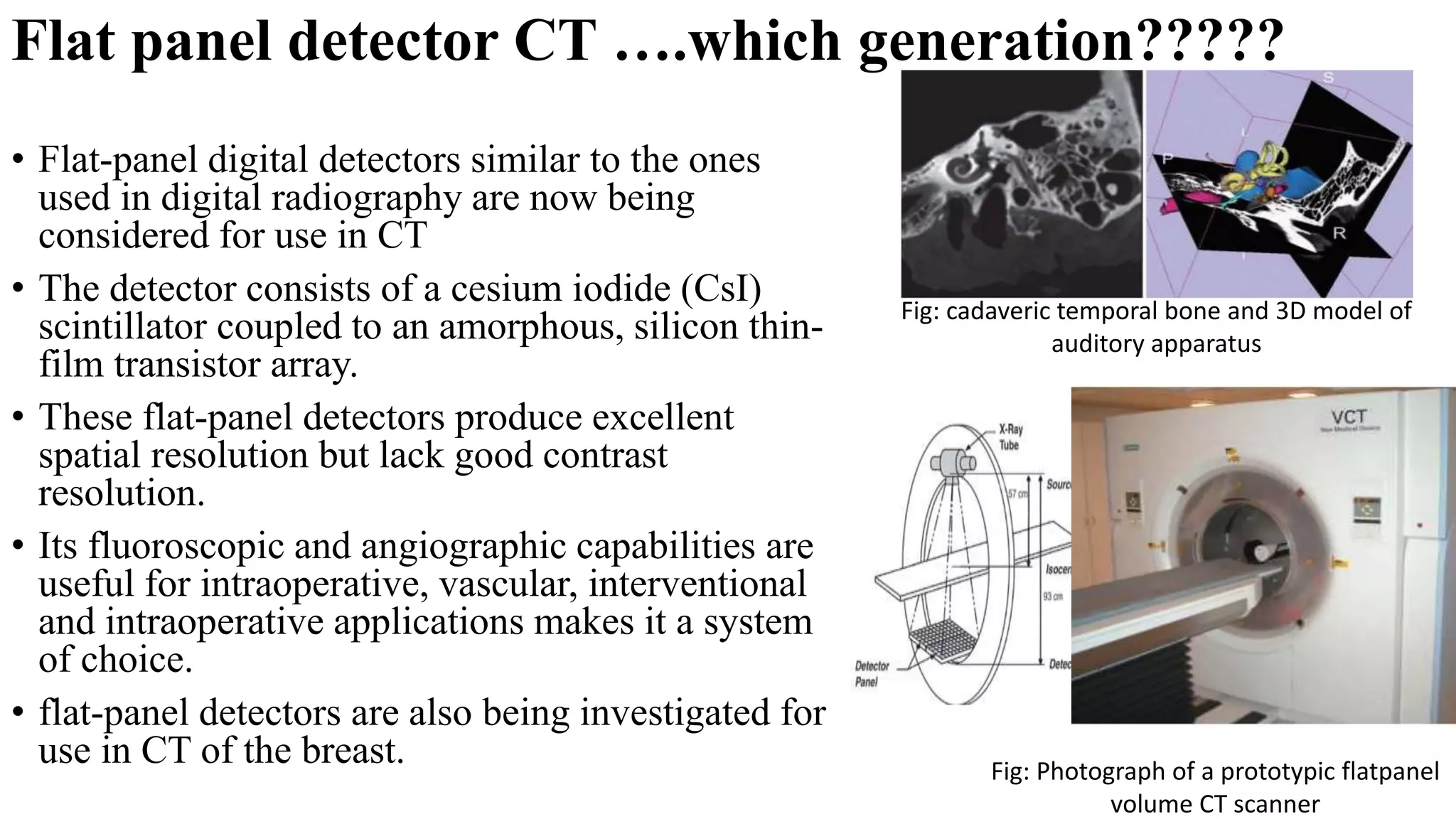 Flat panel detector CT ….which generation?????
• Flat-panel digital detectors similar to the ones
used in digital radiography are now being
considered for use in CT
• The detector consists of a cesium iodide (CsI)
scintillator coupled to an amorphous, silicon thin-
film transistor array.
• These flat-panel detectors produce excellent
spatial resolution but lack good contrast
resolution.
• Its fluoroscopic and angiographic capabilities are
useful for intraoperative, vascular, interventional
and intraoperative applications makes it a system
of choice.
• flat-panel detectors are also being investigated for
use in CT of the breast. Fig: Photograph of a prototypic flatpanel
volume CT scanner
Fig: cadaveric temporal bone and 3D model of
auditory apparatus
 