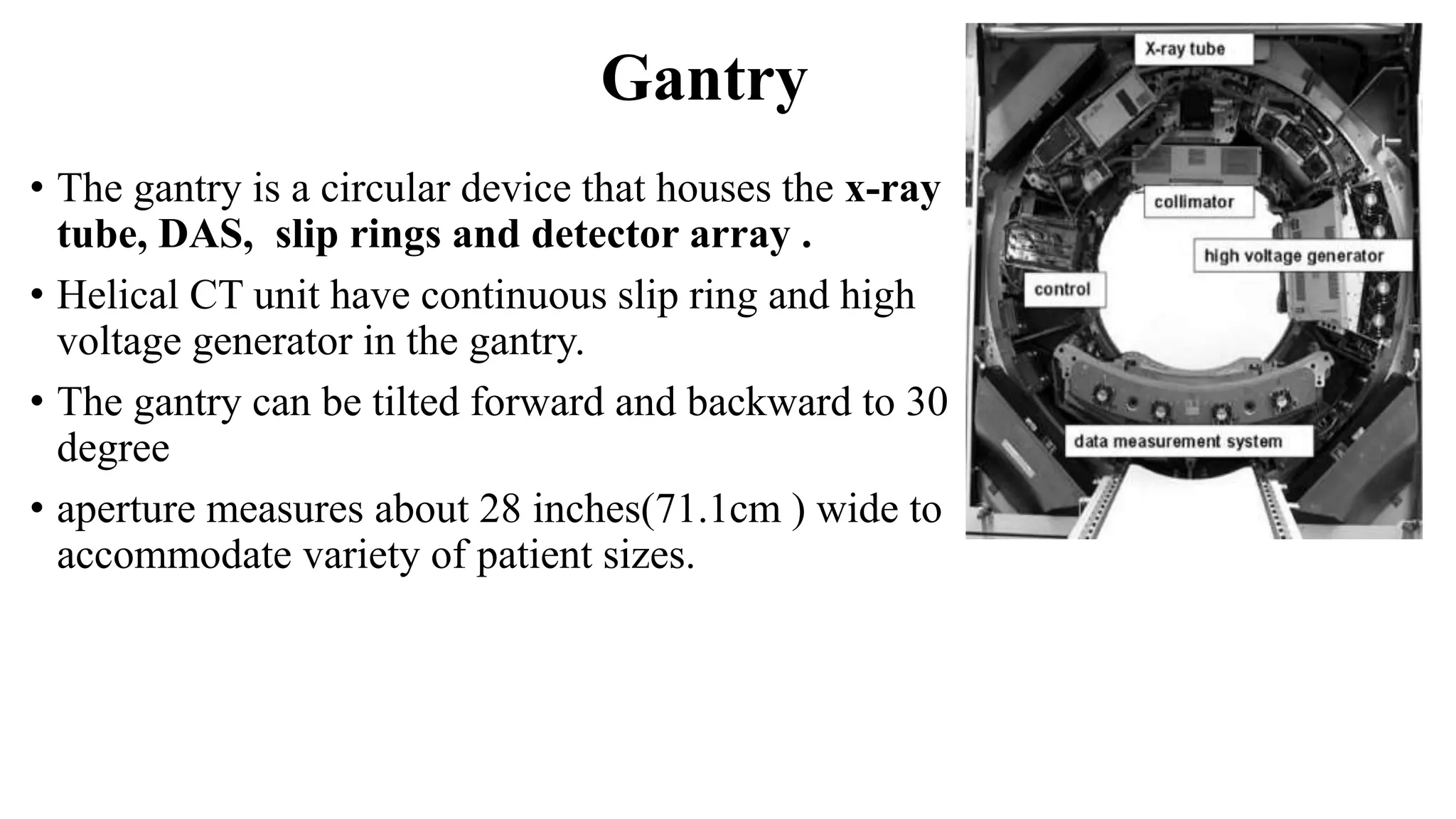 Gantry
• The gantry is a circular device that houses the x-ray
tube, DAS, slip rings and detector array .
• Helical CT unit have continuous slip ring and high
voltage generator in the gantry.
• The gantry can be tilted forward and backward to 30
degree
• aperture measures about 28 inches(71.1cm ) wide to
accommodate variety of patient sizes.
 