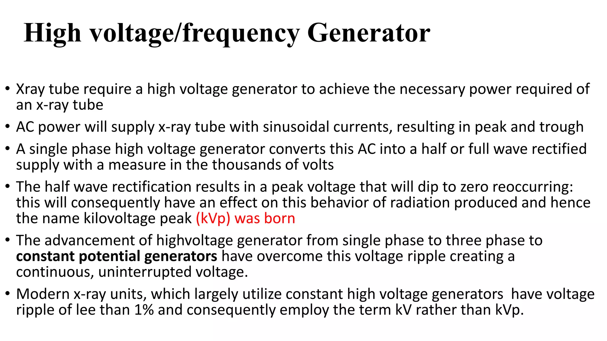 High voltage/frequency Generator
• Xray tube require a high voltage generator to achieve the necessary power required of
an x-ray tube
• AC power will supply x-ray tube with sinusoidal currents, resulting in peak and trough
• A single phase high voltage generator converts this AC into a half or full wave rectified
supply with a measure in the thousands of volts
• The half wave rectification results in a peak voltage that will dip to zero reoccurring:
this will consequently have an effect on this behavior of radiation produced and hence
the name kilovoltage peak (kVp) was born
• The advancement of highvoltage generator from single phase to three phase to
constant potential generators have overcome this voltage ripple creating a
continuous, uninterrupted voltage.
• Modern x-ray units, which largely utilize constant high voltage generators have voltage
ripple of lee than 1% and consequently employ the term kV rather than kVp.
 