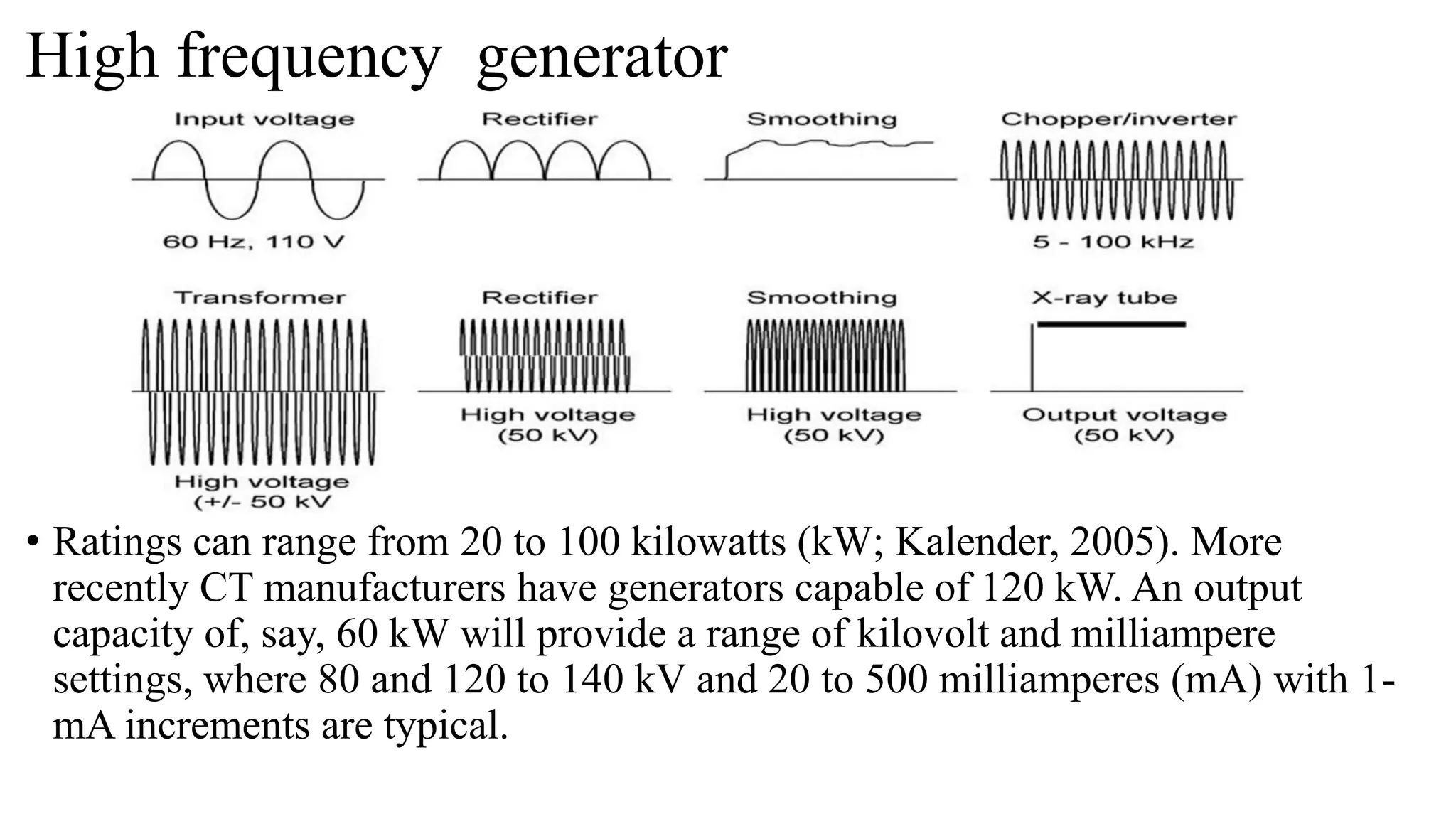 High frequency generator
• Ratings can range from 20 to 100 kilowatts (kW; Kalender, 2005). More
recently CT manufacturers have generators capable of 120 kW. An output
capacity of, say, 60 kW will provide a range of kilovolt and milliampere
settings, where 80 and 120 to 140 kV and 20 to 500 milliamperes (mA) with 1-
mA increments are typical.
 