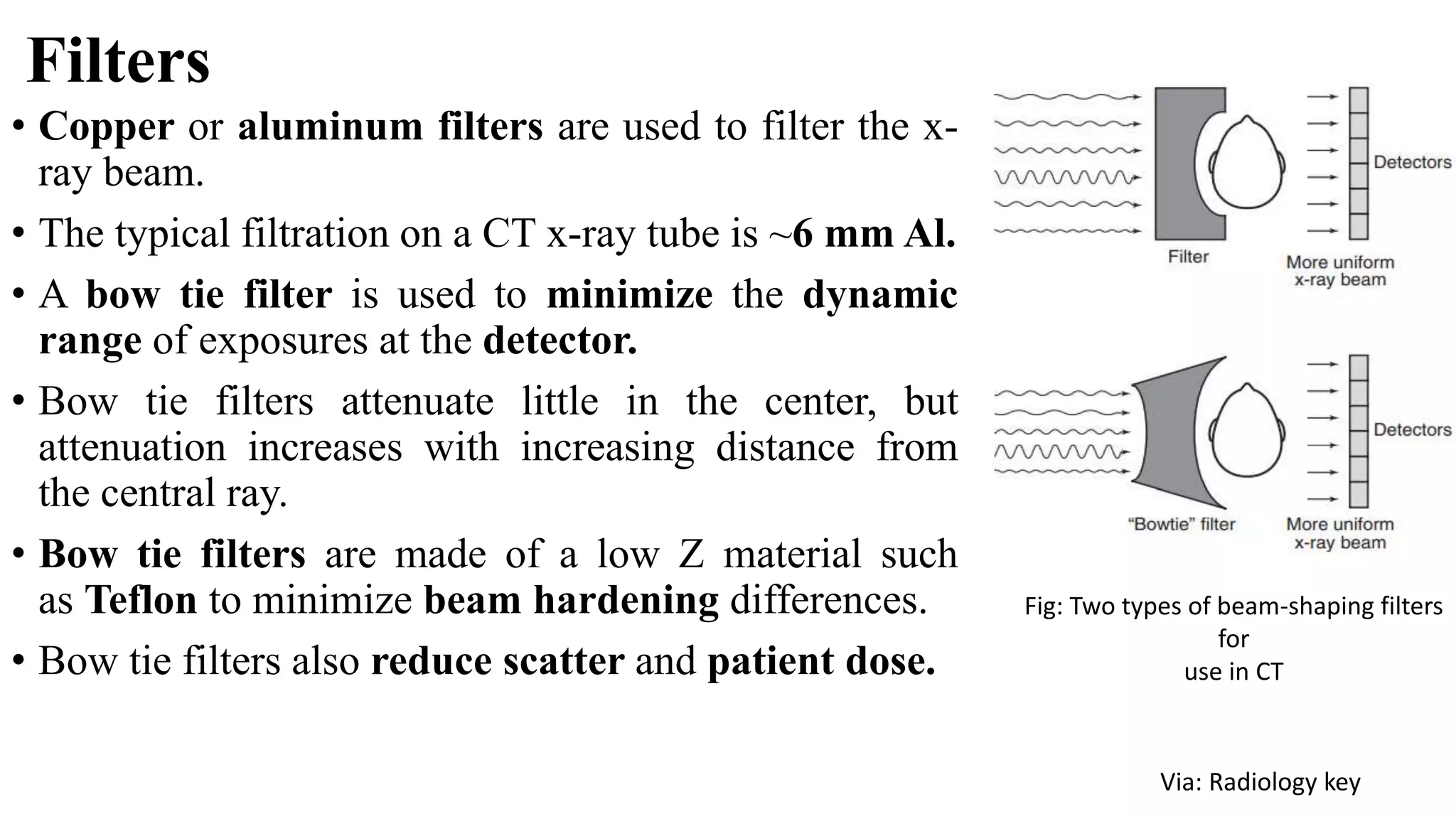 Filters
• Copper or aluminum filters are used to filter the x-
ray beam.
• The typical filtration on a CT x-ray tube is ~6 mm Al.
• A bow tie filter is used to minimize the dynamic
range of exposures at the detector.
• Bow tie filters attenuate little in the center, but
attenuation increases with increasing distance from
the central ray.
• Bow tie filters are made of a low Z material such
as Teflon to minimize beam hardening differences.
• Bow tie filters also reduce scatter and patient dose.
Fig: Two types of beam-shaping filters
for
use in CT
Via: Radiology key
 