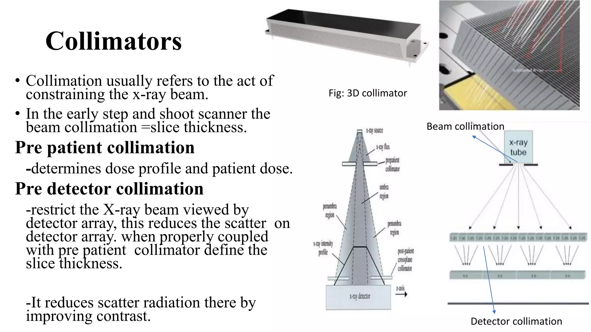 Collimators
• Collimation usually refers to the act of
constraining the x-ray beam.
• In the early step and shoot scanner the
beam collimation =slice thickness.
Pre patient collimation
-determines dose profile and patient dose.
Pre detector collimation
-restrict the X-ray beam viewed by
detector array, this reduces the scatter on
detector array. when properly coupled
with pre patient collimator define the
slice thickness.
-It reduces scatter radiation there by
improving contrast. Detector collimation
Beam collimation
Fig: 3D collimator
 