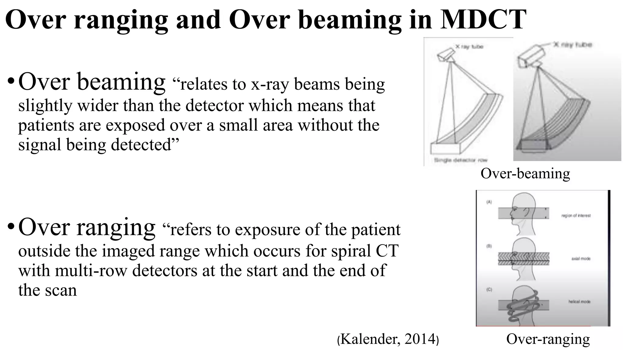 Over ranging and Over beaming in MDCT
Over-ranging
Over-beaming
•Over beaming “relates to x-ray beams being
slightly wider than the detector which means that
patients are exposed over a small area without the
signal being detected”
•Over ranging “refers to exposure of the patient
outside the imaged range which occurs for spiral CT
with multi-row detectors at the start and the end of
the scan
(Kalender, 2014)
 