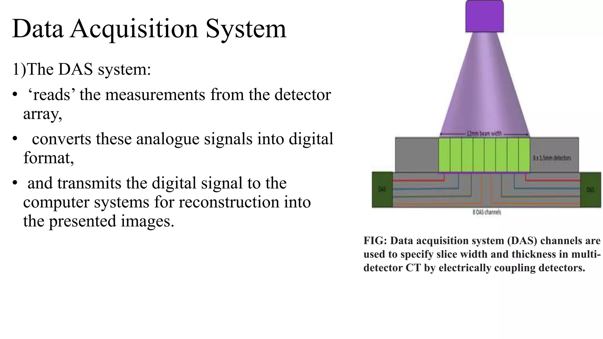 Data Acquisition System
1)The DAS system:
• ‘reads’ the measurements from the detector
array,
• converts these analogue signals into digital
format,
• and transmits the digital signal to the
computer systems for reconstruction into
the presented images.
FIG: Data acquisition system (DAS) channels are
used to specify slice width and thickness in multi-
detector CT by electrically coupling detectors.
 