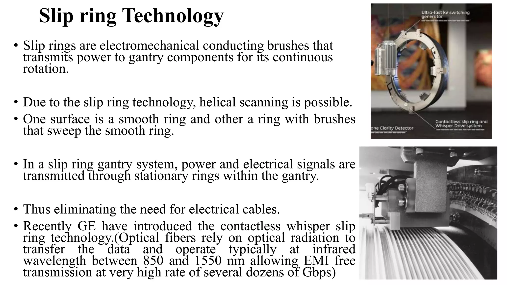 Slip ring Technology
• Slip rings are electromechanical conducting brushes that
transmits power to gantry components for its continuous
rotation.
• Due to the slip ring technology, helical scanning is possible.
• One surface is a smooth ring and other a ring with brushes
that sweep the smooth ring.
• In a slip ring gantry system, power and electrical signals are
transmitted through stationary rings within the gantry.
• Thus eliminating the need for electrical cables.
• Recently GE have introduced the contactless whisper slip
ring technology.(Optical fibers rely on optical radiation to
transfer the data and operate typically at infrared
wavelength between 850 and 1550 nm allowing EMI free
transmission at very high rate of several dozens of Gbps)
 