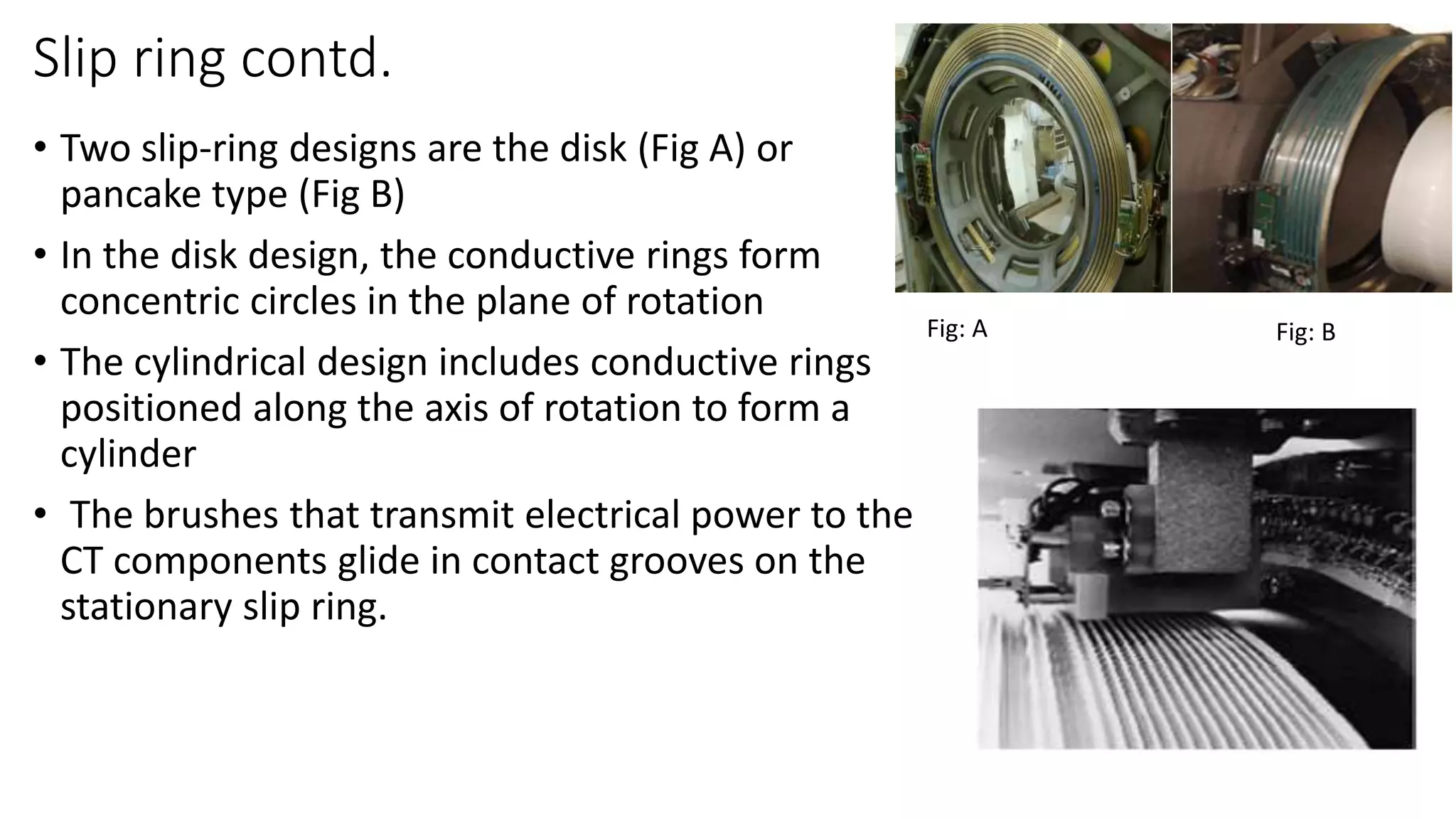 Slip ring contd.
• Two slip-ring designs are the disk (Fig A) or
pancake type (Fig B)
• In the disk design, the conductive rings form
concentric circles in the plane of rotation
• The cylindrical design includes conductive rings
positioned along the axis of rotation to form a
cylinder
• The brushes that transmit electrical power to the
CT components glide in contact grooves on the
stationary slip ring.
Fig: A Fig: B
 