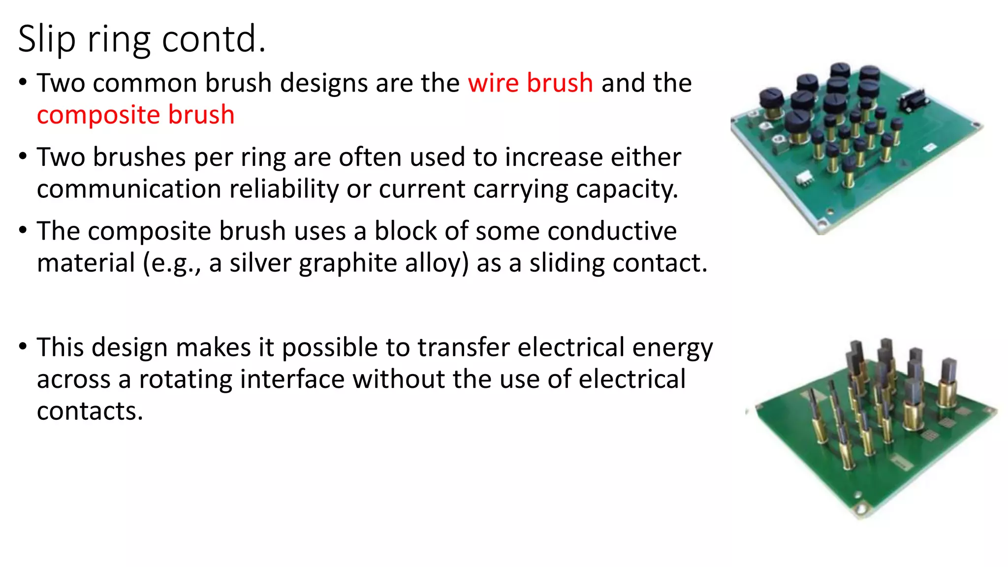 Slip ring contd.
• Two common brush designs are the wire brush and the
composite brush
• Two brushes per ring are often used to increase either
communication reliability or current carrying capacity.
• The composite brush uses a block of some conductive
material (e.g., a silver graphite alloy) as a sliding contact.
• This design makes it possible to transfer electrical energy
across a rotating interface without the use of electrical
contacts.
 