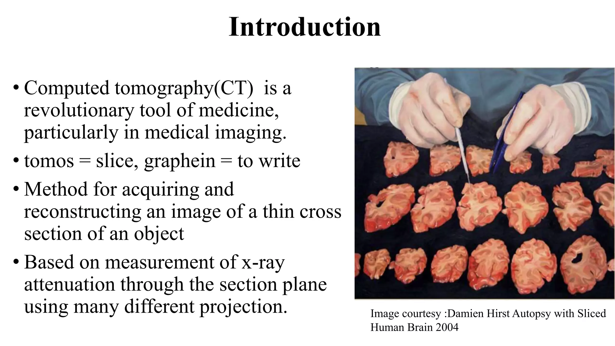 Introduction
• Computed tomography(CT) is a
revolutionary tool of medicine,
particularly in medical imaging.
• tomos = slice, graphein = to write
• Method for acquiring and
reconstructing an image of a thin cross
section of an object
• Based on measurement of x-ray
attenuation through the section plane
using many different projection. Image courtesy :Damien Hirst Autopsy with Sliced
Human Brain 2004
 