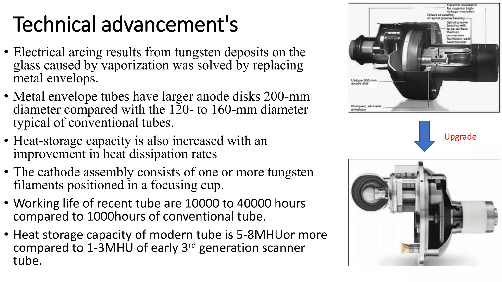 Technical advancement's
• Electrical arcing results from tungsten deposits on the
glass caused by vaporization was solved by replacing
metal envelops.
• Metal envelope tubes have larger anode disks 200-mm
diameter compared with the 120- to 160-mm diameter
typical of conventional tubes.
• Heat-storage capacity is also increased with an
improvement in heat dissipation rates
• The cathode assembly consists of one or more tungsten
filaments positioned in a focusing cup.
• Working life of recent tube are 10000 to 40000 hours
compared to 1000hours of conventional tube.
• Heat storage capacity of modern tube is 5-8MHUor more
compared to 1-3MHU of early 3rd generation scanner
tube.
Upgrade
 