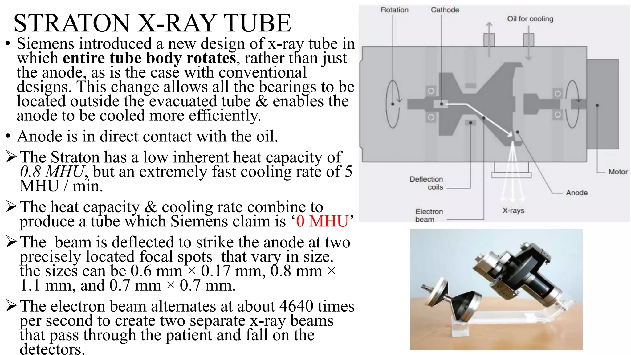 STRATON X-RAY TUBE
• Siemens introduced a new design of x-ray tube in
which entire tube body rotates, rather than just
the anode, as is the case with conventional
designs. This change allows all the bearings to be
located outside the evacuated tube & enables the
anode to be cooled more efficiently.
• Anode is in direct contact with the oil.
The Straton has a low inherent heat capacity of
0.8 MHU, but an extremely fast cooling rate of 5
MHU / min.
The heat capacity & cooling rate combine to
produce a tube which Siemens claim is ‘0 MHU’
The beam is deflected to strike the anode at two
precisely located focal spots that vary in size.
the sizes can be 0.6 mm × 0.17 mm, 0.8 mm ×
1.1 mm, and 0.7 mm × 0.7 mm.
The electron beam alternates at about 4640 times
per second to create two separate x-ray beams
that pass through the patient and fall on the
detectors.
 