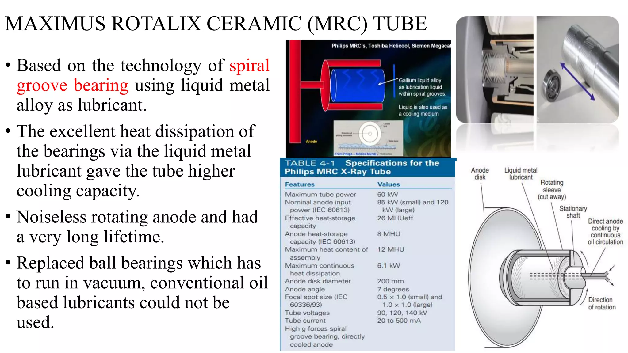 MAXIMUS ROTALIX CERAMIC (MRC) TUBE
• Based on the technology of spiral
groove bearing using liquid metal
alloy as lubricant.
• The excellent heat dissipation of
the bearings via the liquid metal
lubricant gave the tube higher
cooling capacity.
• Noiseless rotating anode and had
a very long lifetime.
• Replaced ball bearings which has
to run in vacuum, conventional oil
based lubricants could not be
used.
 