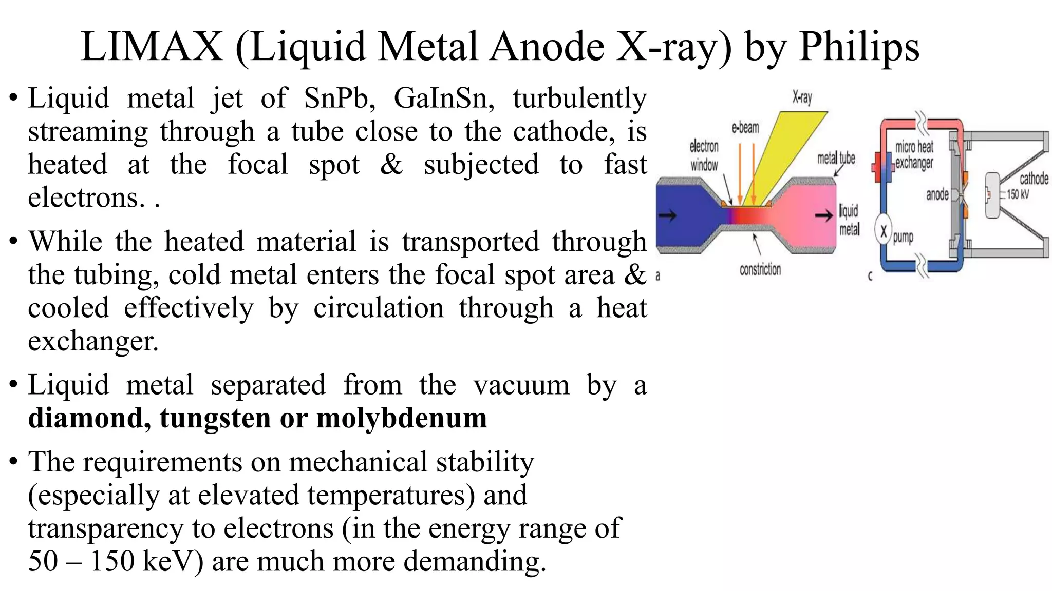 LIMAX (Liquid Metal Anode X-ray) by Philips
• Liquid metal jet of SnPb, GaInSn, turbulently
streaming through a tube close to the cathode, is
heated at the focal spot & subjected to fast
electrons. .
• While the heated material is transported through
the tubing, cold metal enters the focal spot area &
cooled effectively by circulation through a heat
exchanger.
• Liquid metal separated from the vacuum by a
diamond, tungsten or molybdenum
• The requirements on mechanical stability
(especially at elevated temperatures) and
transparency to electrons (in the energy range of
50 – 150 keV) are much more demanding.
 