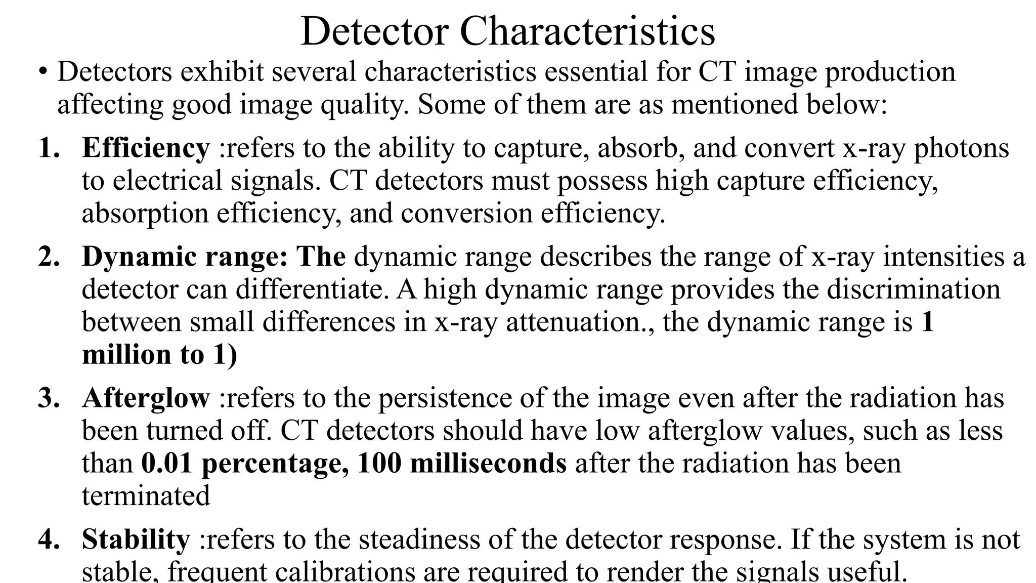 Detector Characteristics
• Detectors exhibit several characteristics essential for CT image production
affecting good image quality. Some of them are as mentioned below:
1. Efficiency :refers to the ability to capture, absorb, and convert x-ray photons
to electrical signals. CT detectors must possess high capture efficiency,
absorption efficiency, and conversion efficiency.
2. Dynamic range: The dynamic range describes the range of x-ray intensities a
detector can differentiate. A high dynamic range provides the discrimination
between small differences in x-ray attenuation., the dynamic range is 1
million to 1)
3. Afterglow :refers to the persistence of the image even after the radiation has
been turned off. CT detectors should have low afterglow values, such as less
than 0.01 percentage, 100 milliseconds after the radiation has been
terminated
4. Stability :refers to the steadiness of the detector response. If the system is not
stable, frequent calibrations are required to render the signals useful.
 