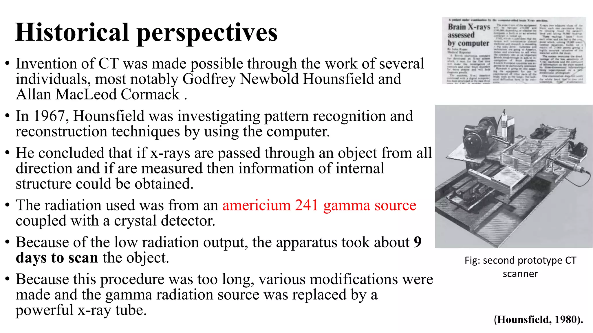 Historical perspectives
• Invention of CT was made possible through the work of several
individuals, most notably Godfrey Newbold Hounsfield and
Allan MacLeod Cormack .
• In 1967, Hounsfield was investigating pattern recognition and
reconstruction techniques by using the computer.
• He concluded that if x-rays are passed through an object from all
direction and if are measured then information of internal
structure could be obtained.
• The radiation used was from an americium 241 gamma source
coupled with a crystal detector.
• Because of the low radiation output, the apparatus took about 9
days to scan the object.
• Because this procedure was too long, various modifications were
made and the gamma radiation source was replaced by a
powerful x-ray tube.
(Hounsfield, 1980).
Fig: second prototype CT
scanner
 