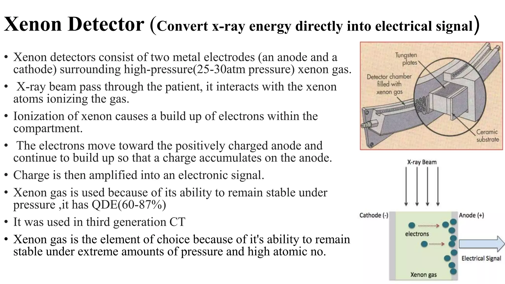 Xenon Detector (Convert x-ray energy directly into electrical signal)
• Xenon detectors consist of two metal electrodes (an anode and a
cathode) surrounding high-pressure(25-30atm pressure) xenon gas.
• X-ray beam pass through the patient, it interacts with the xenon
atoms ionizing the gas.
• Ionization of xenon causes a build up of electrons within the
compartment.
• The electrons move toward the positively charged anode and
continue to build up so that a charge accumulates on the anode.
• Charge is then amplified into an electronic signal.
• Xenon gas is used because of its ability to remain stable under
pressure ,it has QDE(60-87%)
• It was used in third generation CT
• Xenon gas is the element of choice because of it's ability to remain
stable under extreme amounts of pressure and high atomic no.
 