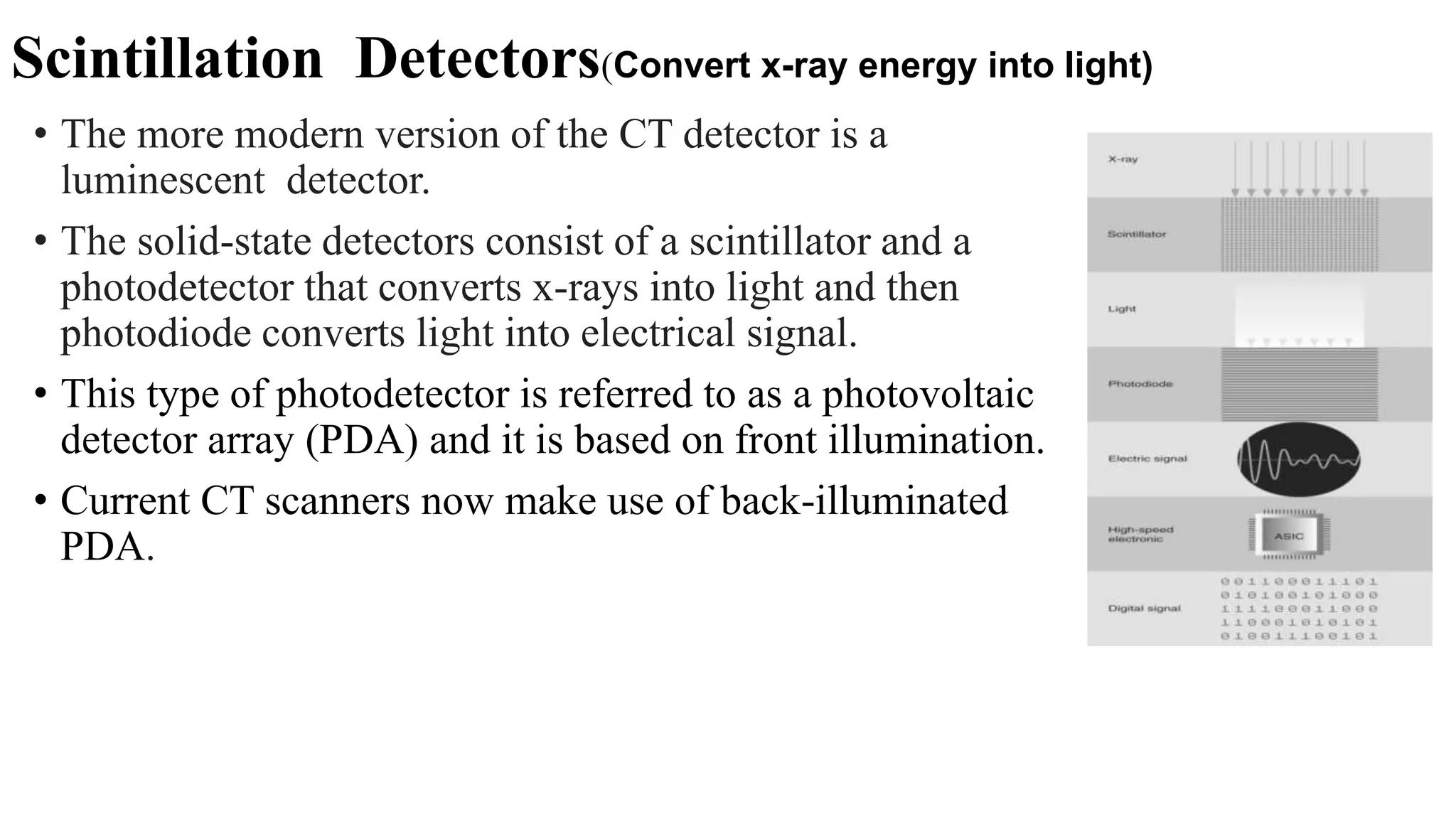 Scintillation Detectors(Convert x-ray energy into light)
• The more modern version of the CT detector is a
luminescent detector.
• The solid-state detectors consist of a scintillator and a
photodetector that converts x-rays into light and then
photodiode converts light into electrical signal.
• This type of photodetector is referred to as a photovoltaic
detector array (PDA) and it is based on front illumination.
• Current CT scanners now make use of back-illuminated
PDA.
 