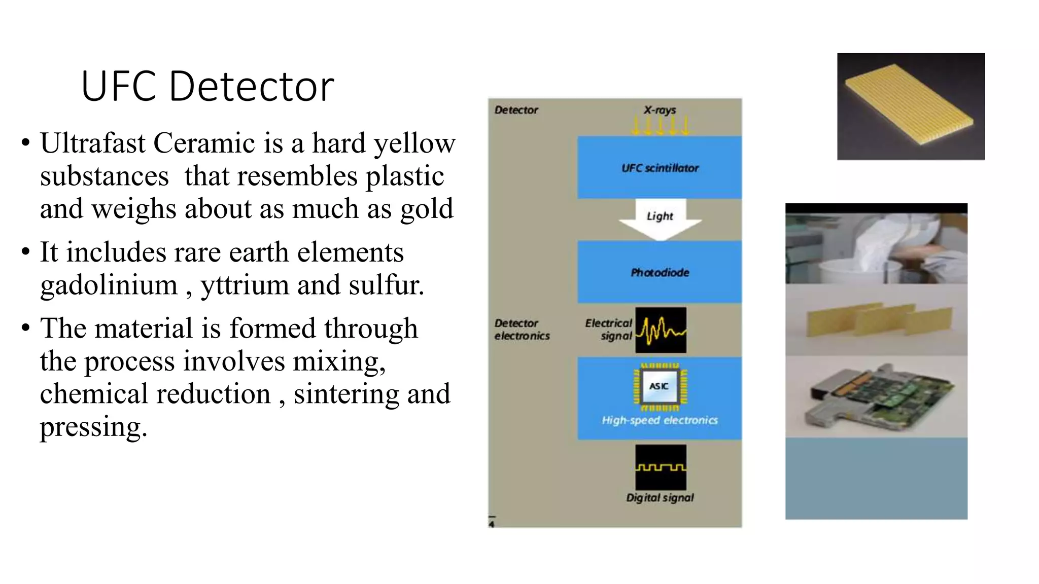 UFC Detector
• Ultrafast Ceramic is a hard yellow
substances that resembles plastic
and weighs about as much as gold
• It includes rare earth elements
gadolinium , yttrium and sulfur.
• The material is formed through
the process involves mixing,
chemical reduction , sintering and
pressing.
 