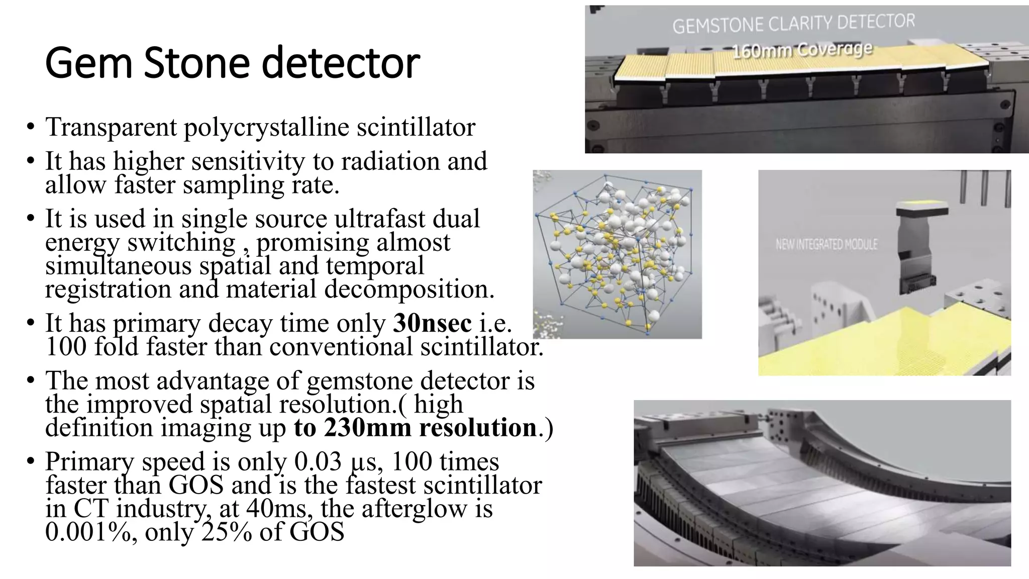 Gem Stone detector
• Transparent polycrystalline scintillator
• It has higher sensitivity to radiation and
allow faster sampling rate.
• It is used in single source ultrafast dual
energy switching , promising almost
simultaneous spatial and temporal
registration and material decomposition.
• It has primary decay time only 30nsec i.e.
100 fold faster than conventional scintillator.
• The most advantage of gemstone detector is
the improved spatial resolution.( high
definition imaging up to 230mm resolution.)
• Primary speed is only 0.03 µs, 100 times
faster than GOS and is the fastest scintillator
in CT industry, at 40ms, the afterglow is
0.001%, only 25% of GOS
 