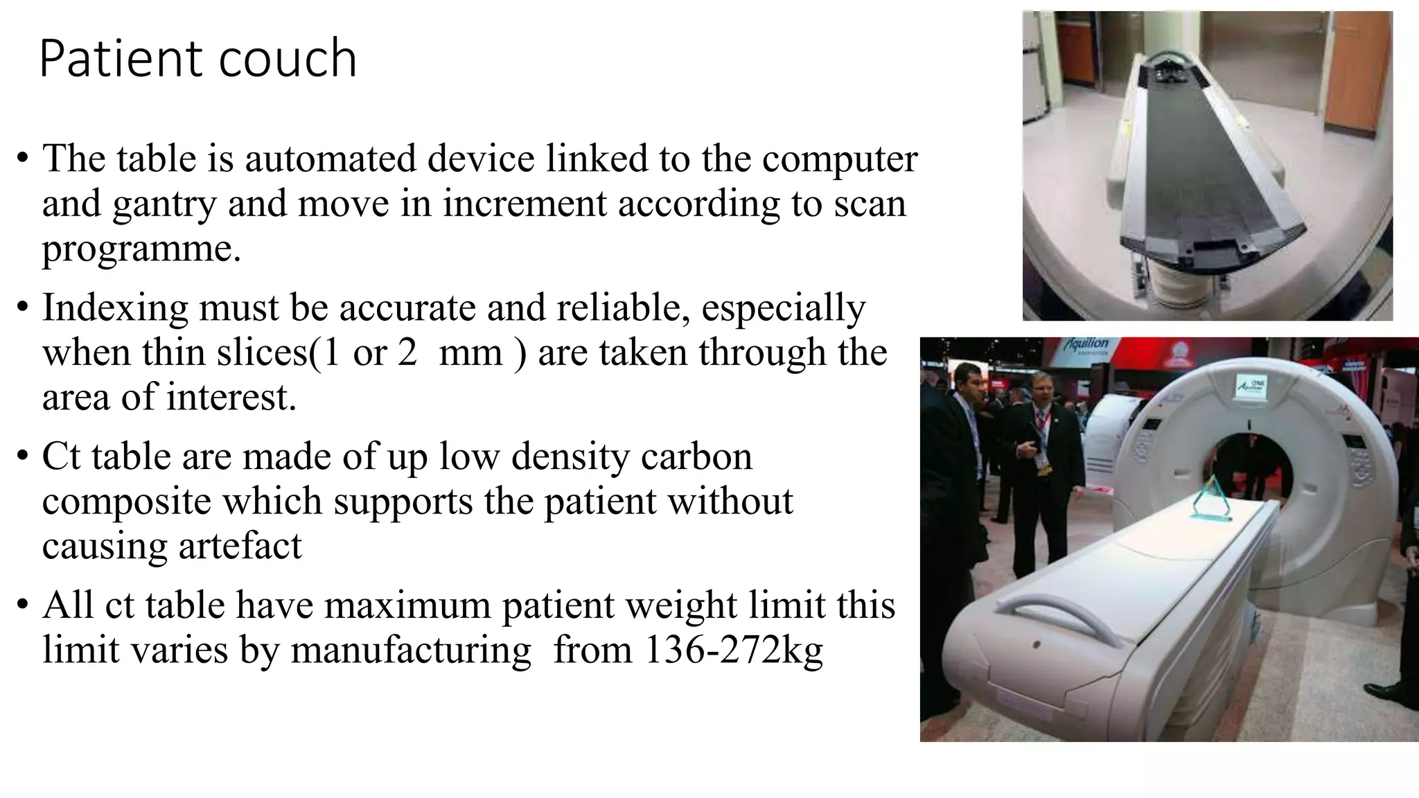 Patient couch
• The table is automated device linked to the computer
and gantry and move in increment according to scan
programme.
• Indexing must be accurate and reliable, especially
when thin slices(1 or 2 mm ) are taken through the
area of interest.
• Ct table are made of up low density carbon
composite which supports the patient without
causing artefact
• All ct table have maximum patient weight limit this
limit varies by manufacturing from 136-272kg
 