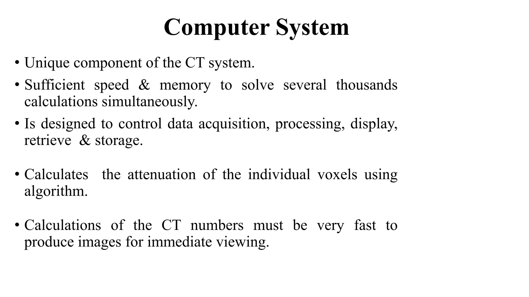 Computer System
• Unique component of the CT system.
• Sufficient speed & memory to solve several thousands
calculations simultaneously.
• Is designed to control data acquisition, processing, display,
retrieve & storage.
• Calculates the attenuation of the individual voxels using
algorithm.
• Calculations of the CT numbers must be very fast to
produce images for immediate viewing.
 