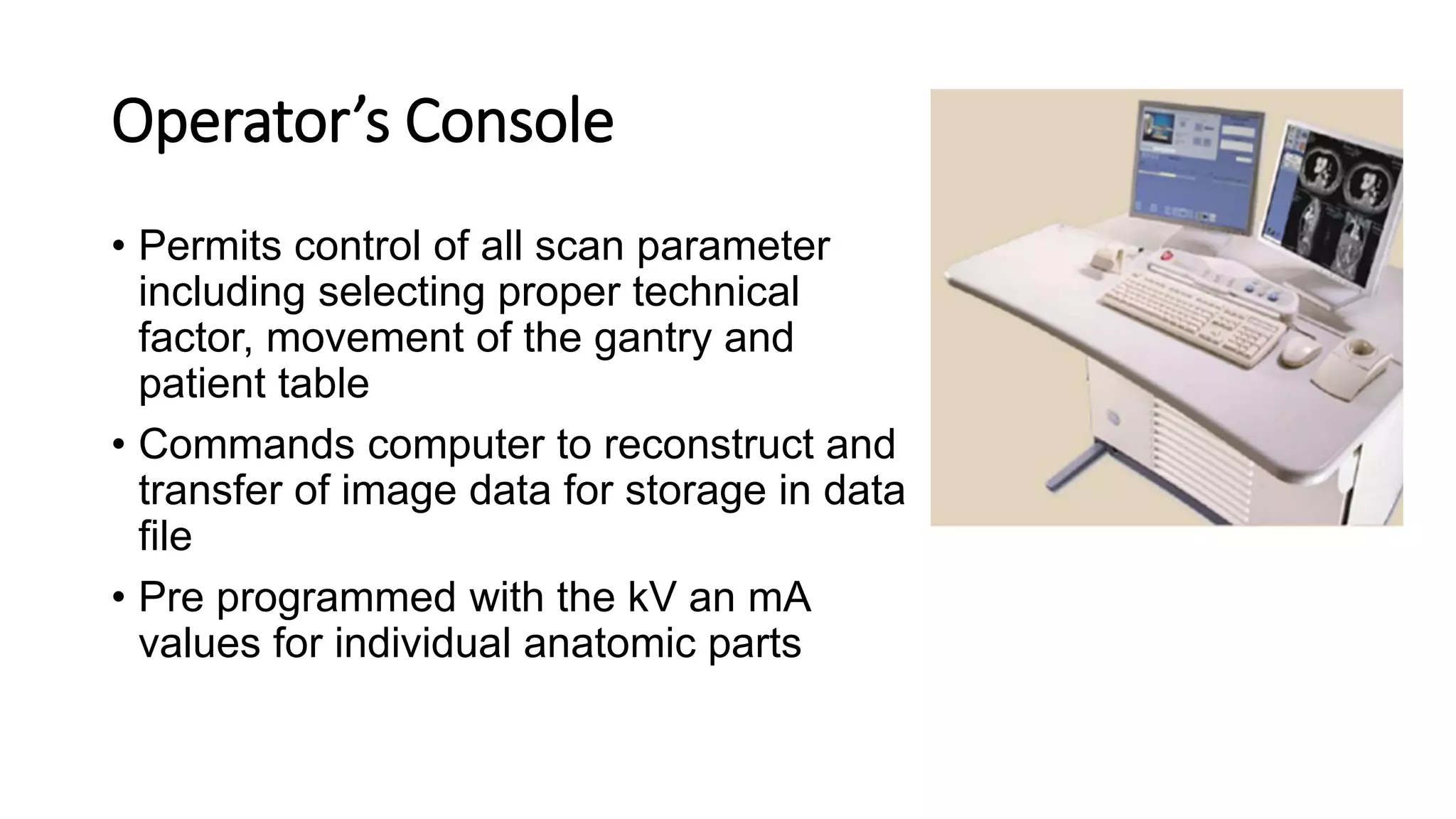 Operator’s Console
• Permits control of all scan parameter
including selecting proper technical
factor, movement of the gantry and
patient table
• Commands computer to reconstruct and
transfer of image data for storage in data
file
• Pre programmed with the kV an mA
values for individual anatomic parts
 