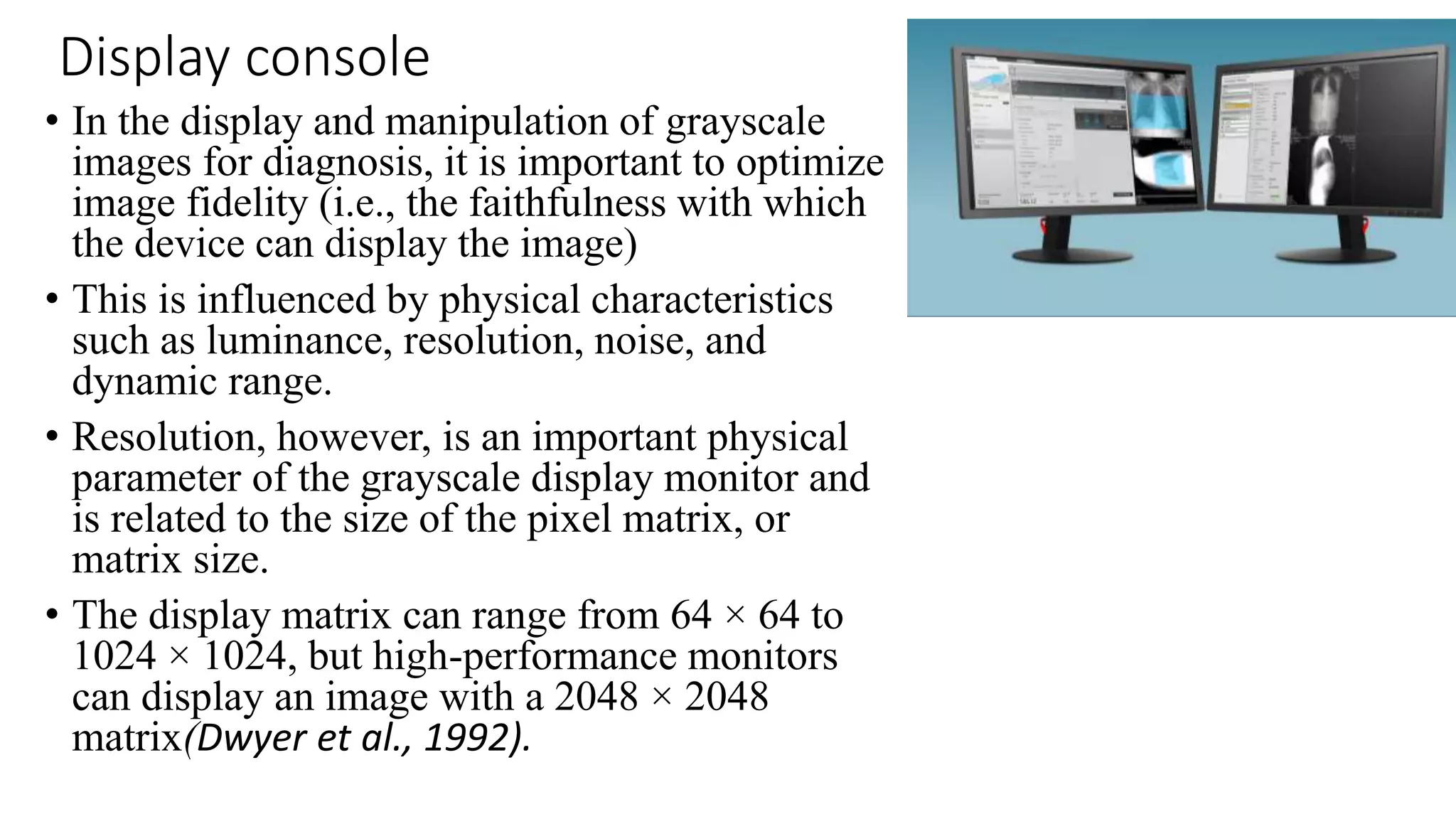 Display console
• In the display and manipulation of grayscale
images for diagnosis, it is important to optimize
image fidelity (i.e., the faithfulness with which
the device can display the image)
• This is influenced by physical characteristics
such as luminance, resolution, noise, and
dynamic range.
• Resolution, however, is an important physical
parameter of the grayscale display monitor and
is related to the size of the pixel matrix, or
matrix size.
• The display matrix can range from 64 × 64 to
1024 × 1024, but high-performance monitors
can display an image with a 2048 × 2048
matrix(Dwyer et al., 1992).
 