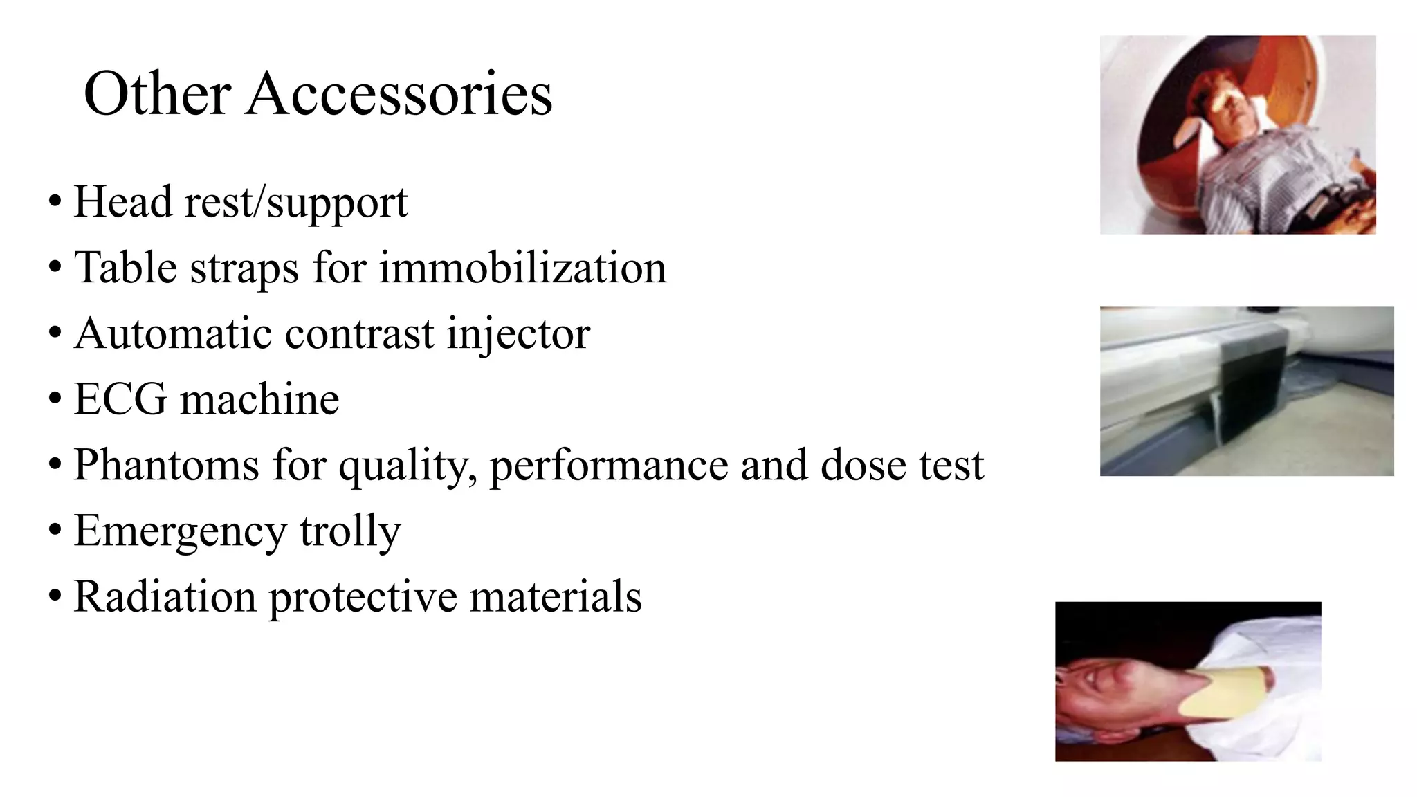 Other Accessories
• Head rest/support
• Table straps for immobilization
• Automatic contrast injector
• ECG machine
• Phantoms for quality, performance and dose test
• Emergency trolly
• Radiation protective materials
 