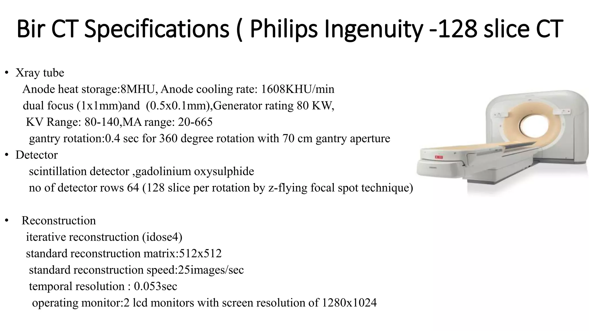 Bir CT Specifications ( Philips Ingenuity -128 slice CT
• Xray tube
Anode heat storage:8MHU, Anode cooling rate: 1608KHU/min
dual focus (1x1mm)and (0.5x0.1mm),Generator rating 80 KW,
KV Range: 80-140,MA range: 20-665
gantry rotation:0.4 sec for 360 degree rotation with 70 cm gantry aperture
• Detector
scintillation detector ,gadolinium oxysulphide
no of detector rows 64 (128 slice per rotation by z-flying focal spot technique)
• Reconstruction
iterative reconstruction (idose4)
standard reconstruction matrix:512x512
standard reconstruction speed:25images/sec
temporal resolution : 0.053sec
operating monitor:2 lcd monitors with screen resolution of 1280x1024
 
