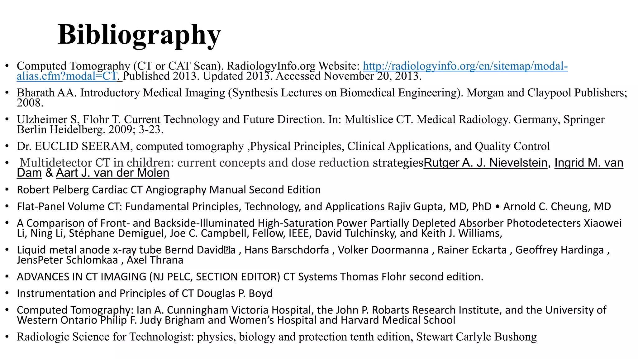 Bibliography
• Computed Tomography (CT or CAT Scan). RadiologyInfo.org Website: http://radiologyinfo.org/en/sitemap/modal-
alias.cfm?modal=CT. Published 2013. Updated 2013. Accessed November 20, 2013.
• Bharath AA. Introductory Medical Imaging (Synthesis Lectures on Biomedical Engineering). Morgan and Claypool Publishers;
2008.
• Ulzheimer S, Flohr T. Current Technology and Future Direction. In: Multislice CT. Medical Radiology. Germany, Springer
Berlin Heidelberg. 2009; 3-23.
• Dr. EUCLID SEERAM, computed tomography ,Physical Principles, Clinical Applications, and Quality Control
• Multidetector CT in children: current concepts and dose reduction strategiesRutger A. J. Nievelstein, Ingrid M. van
Dam & Aart J. van der Molen
• Robert Pelberg Cardiac CT Angiography Manual Second Edition
• Flat-Panel Volume CT: Fundamental Principles, Technology, and Applications Rajiv Gupta, MD, PhD • Arnold C. Cheung, MD
• A Comparison of Front- and Backside-Illuminated High-Saturation Power Partially Depleted Absorber Photodetecters Xiaowei
Li, Ning Li, Stéphane Demiguel, Joe C. Campbell, Fellow, IEEE, David Tulchinsky, and Keith J. Williams,
• Liquid metal anode x-ray tube Bernd David a , Hans Barschdorfa , Volker Doormanna , Rainer Eckarta , Geoffrey Hardinga ,
JensPeter Schlomkaa , Axel Thrana
• ADVANCES IN CT IMAGING (NJ PELC, SECTION EDITOR) CT Systems Thomas Flohr second edition.
• Instrumentation and Principles of CT Douglas P. Boyd
• Computed Tomography: Ian A. Cunningham Victoria Hospital, the John P. Robarts Research Institute, and the University of
Western Ontario Philip F. Judy Brigham and Women’s Hospital and Harvard Medical School
• Radiologic Science for Technologist: physics, biology and protection tenth edition, Stewart Carlyle Bushong
 
