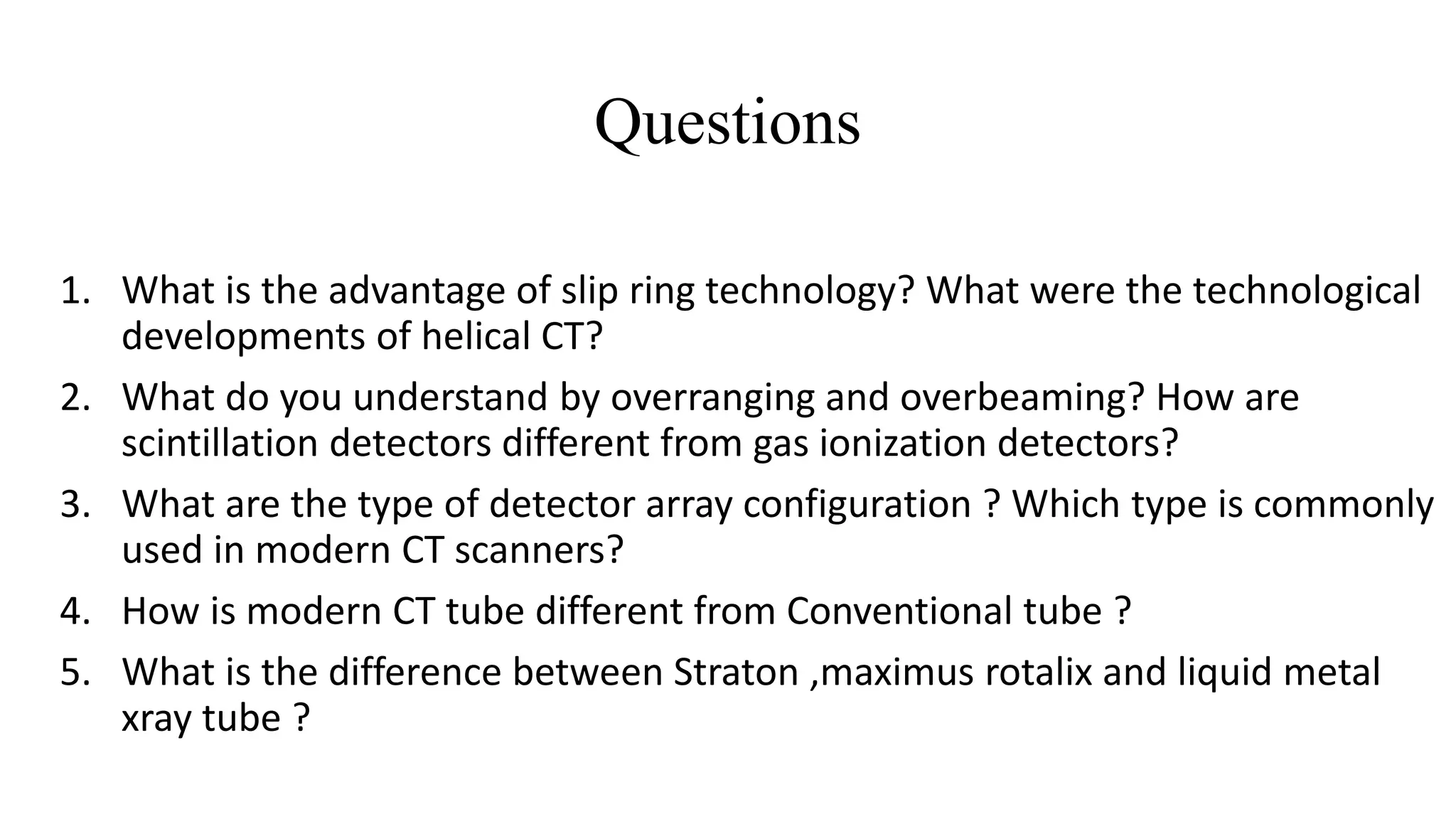 Questions
1. What is the advantage of slip ring technology? What were the technological
developments of helical CT?
2. What do you understand by overranging and overbeaming? How are
scintillation detectors different from gas ionization detectors?
3. What are the type of detector array configuration ? Which type is commonly
used in modern CT scanners?
4. How is modern CT tube different from Conventional tube ?
5. What is the difference between Straton ,maximus rotalix and liquid metal
xray tube ?
 